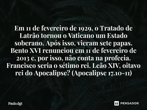 Em 11 de fevereiro de 1929, o Tratado de Latrão tornou o Vaticano um Estado soberano. Após isso, vieram sete papas. Bento XVI renunciou em 11 de fevereiro de 2... Frase de Paulo.dgt.