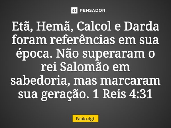 ⁠Etã, Hemã, Calcol e Darda foram referências em sua época. Não superaram o rei Salomão em sabedoria, mas marcaram sua geração. 1 Reis 4:31... Frase de Paulo.dgt.