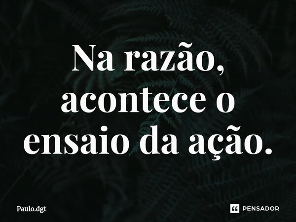 ⁠Na razão, acontece o ensaio da ação.... Frase de Paulo.dgt.