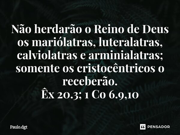⁠Não herdarão o Reino de Deus os mariólatras, luteralatras, calviolatras e arminialatras; somente os cristocêntricos o receberão. Êx 20.3; 1 Co 6.9,10... Frase de Paulo.dgt.