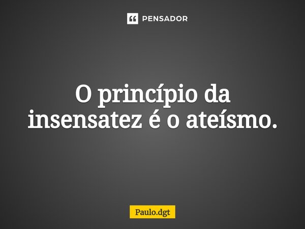 O princípio da insensatez é o ateísmo.... Frase de Paulo.dgt.