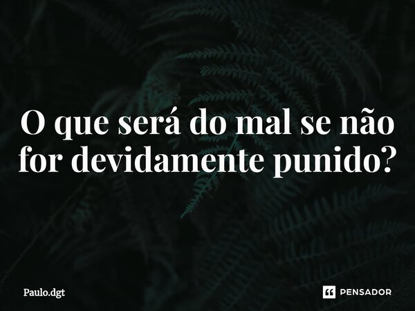 O que será do mal se não for devidamente punido?... Frase de Paulo.dgt.