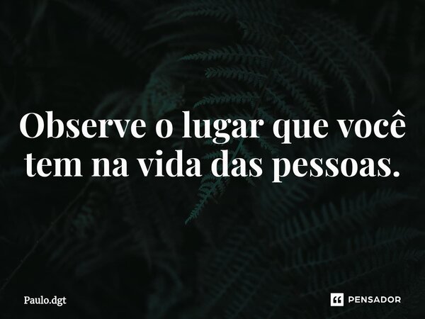 ⁠Observe o lugar que você tem na vida das pessoas.... Frase de Paulo.dgt.