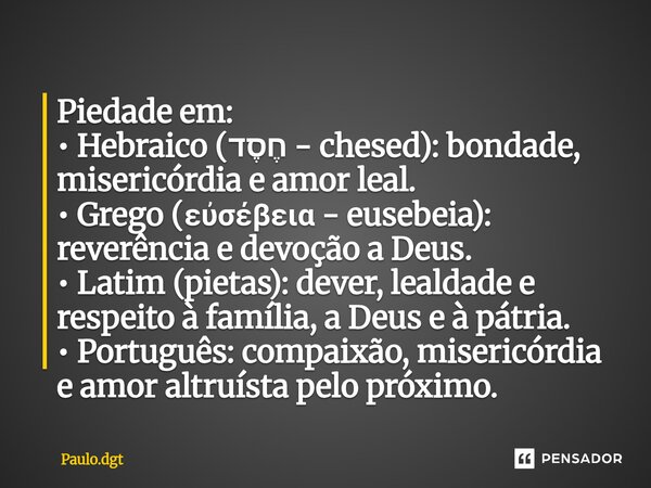 Piedade em: • Hebraico (חֶסֶד - chesed): bondade, misericórdia e amor leal. • Grego (εὐσέβεια - eusebeia): reverência e devoção a Deus. • Latim (pietas): dever... Frase de Paulo.dgt.