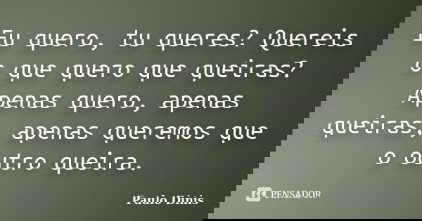 Eu quero, tu queres? Quereis o que quero que queiras? Apenas quero, apenas queiras, apenas queremos que o outro queira.... Frase de Paulo Dinis.