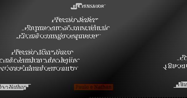 Preciso beber
Porque em sã consciência
Eu não consigo esquecer Preciso ficar louco
Pra não lembrar dos beijos
Que eu vi você dando em outro... Frase de Paulo e Nathan.