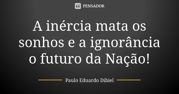 A inércia mata os sonhos e a ignorância o futuro da Nação!... Frase de Paulo Eduardo Dibiel.