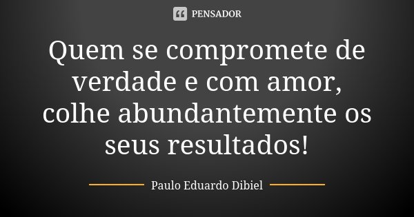 Quem se compromete de verdade e com amor, colhe abundantemente os seus resultados!... Frase de Paulo Eduardo Dibiel.