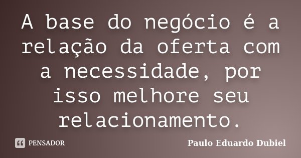 A base do negócio é a relação da oferta com a necessidade, por isso melhore seu relacionamento.... Frase de Paulo Eduardo Dubiel.