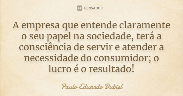 A empresa que entende claramente o seu papel na sociedade, terá a consciência de servir e atender a necessidade do consumidor; o lucro é o resultado!... Frase de Paulo Eduardo Dubiel.