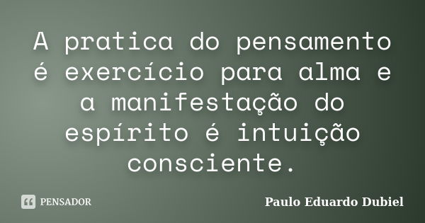 A pratica do pensamento é exercício para alma e a manifestação do espírito é intuição consciente.... Frase de Paulo Eduardo Dubiel.