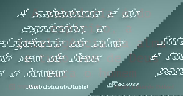 A sabedoria é do espírito, a inteligência da alma e tudo vem de Deus para o homem... Frase de Paulo Eduardo Dubiel.
