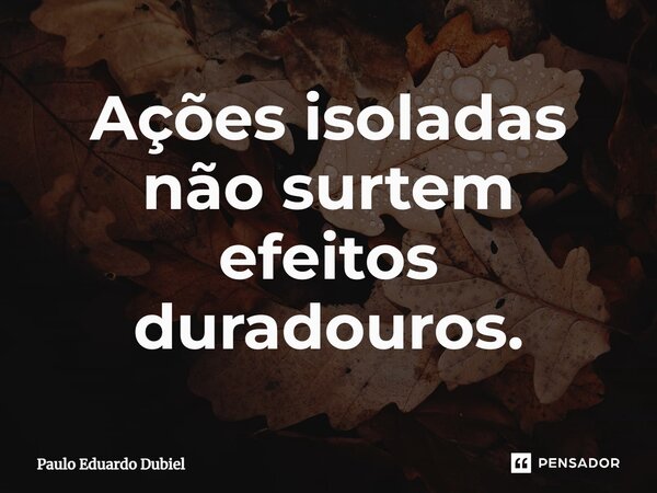 Ações isoladas não surtem efeitos duradouros.... Frase de Paulo Eduardo Dubiel.