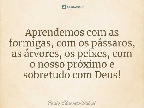 ⁠Aprendemos com as formigas, com os pássaros, as árvores, os peixes, com o nosso próximo e sobretudo com Deus!... Frase de Paulo Eduardo Dubiel.