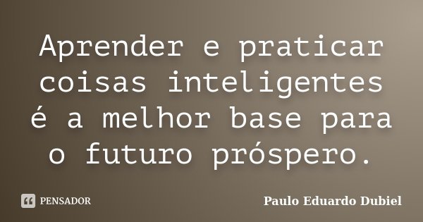 Aprender e praticar coisas inteligentes é a melhor base para o futuro próspero.... Frase de Paulo Eduardo Dubiel.