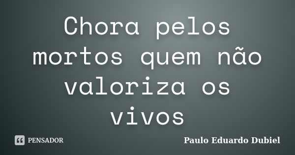 Chora pelos mortos quem não valoriza os vivos... Frase de Paulo Eduardo Dubiel.