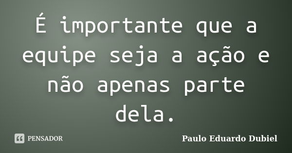 É importante que a equipe seja a ação e não apenas parte dela.... Frase de Paulo Eduardo Dubiel.