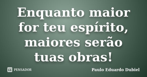 Enquanto maior for teu espírito, maiores serão tuas obras!... Frase de Paulo Eduardo Dubiel.