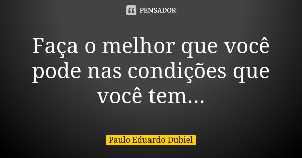 Faça o melhor que você pode nas condições que você tem...... Frase de Paulo Eduardo Dubiel.