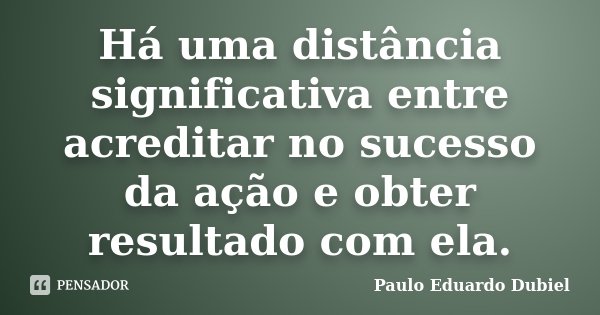 Há uma distância significativa entre acreditar no sucesso da ação e obter resultado com ela.... Frase de Paulo Eduardo Dubiel.