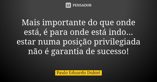 Mais importante do que onde está, é para onde está indo... estar numa posição privilegiada não é garantia de sucesso!... Frase de Paulo Eduardo Dubiel.
