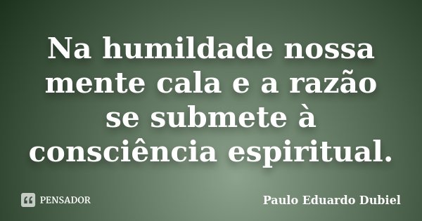 Na humildade nossa mente cala e a razão se submete à consciência espiritual.... Frase de Paulo Eduardo Dubiel.