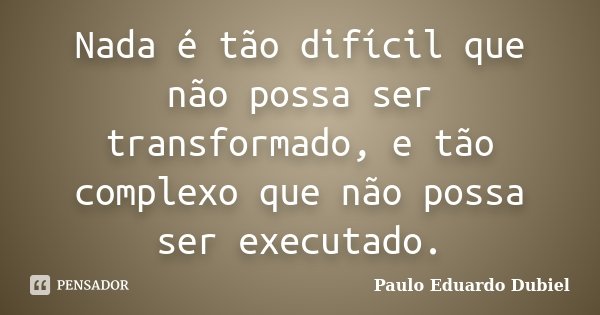 Nada é tão difícil que não possa ser transformado, e tão complexo que não possa ser executado.... Frase de Paulo Eduardo Dubiel.