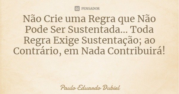 Não Crie uma Regra que Não Pode Ser Sustentada... Toda Regra Exige Sustentação; ao Contrário, em Nada Contribuirá!... Frase de Paulo Eduardo Dubiel.