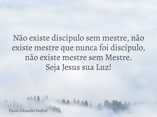 Não existe discípulo sem mestre, não existe mestre que nunca foi discípulo, não existe mestre sem Mestre. Seja Jesus sua Luz!... Frase de Paulo Eduardo Dubiel.