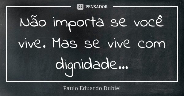 Não importa se você vive. Mas se vive com dignidade...... Frase de Paulo Eduardo Dubiel.