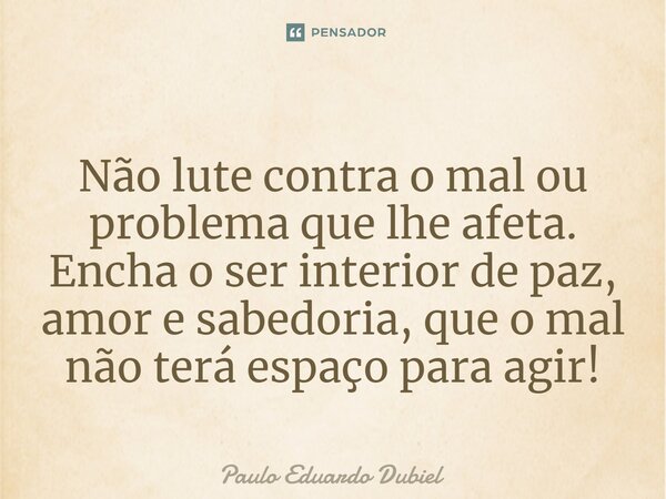 ⁠Não lute contra o mal ou problema que lhe afeta. Encha o ser interior de paz, amor e sabedoria, que o mal não terá espaço para agir!... Frase de Paulo Eduardo Dubiel.