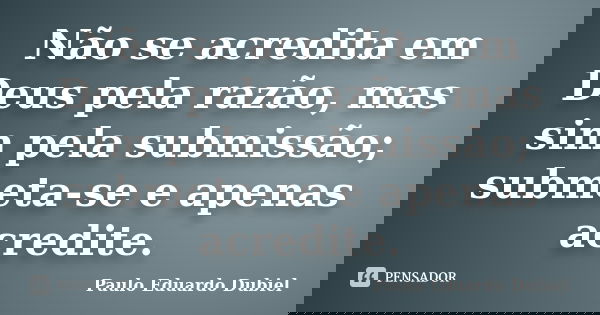 Não se acredita em Deus pela razão, mas sim pela submissão; submeta-se e apenas acredite.... Frase de Paulo Eduardo Dubiel.