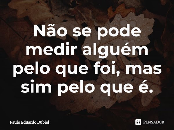 ⁠Não se pode medir alguém pelo que foi, mas sim pelo que é.... Frase de Paulo Eduardo Dubiel.