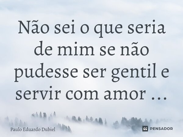⁠Não sei o que seria de mim se não pudesse ser gentil e servir com amor ...... Frase de Paulo Eduardo Dubiel.
