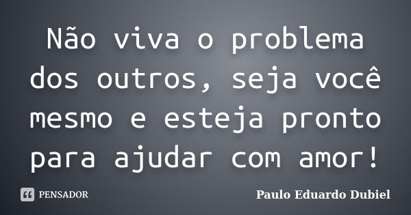 Não viva o problema dos outros, seja você mesmo e esteja pronto para ajudar com amor!... Frase de Paulo Eduardo Dubiel.