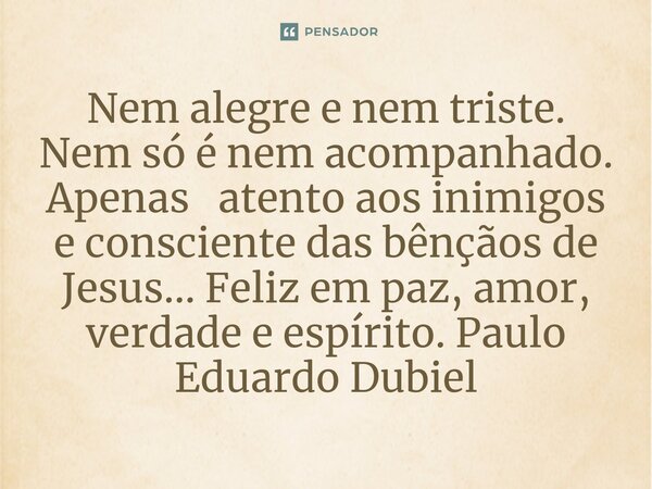 ⁠Nem alegre e nem triste. Nem só é nem acompanhado. Apenas atento aos inimigos e consciente das bênçãos de Jesus... Feliz em paz, amor, verdade e espírito.... Frase de Paulo Eduardo Dubiel.