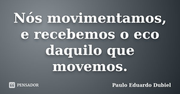 Nós movimentamos, e recebemos o eco daquilo que movemos.... Frase de Paulo Eduardo Dubiel.