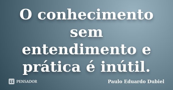 O conhecimento sem entendimento e prática é inútil.... Frase de Paulo Eduardo Dubiel.