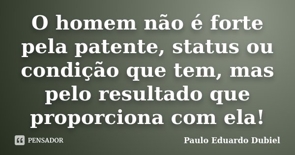O homem não é forte pela patente, status ou condição que tem, mas pelo resultado que proporciona com ela!... Frase de Paulo Eduardo Dubiel.