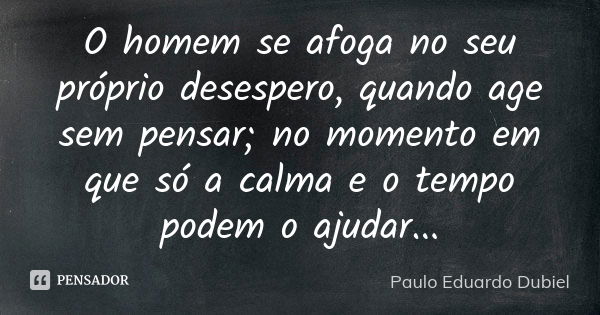 O homem se afoga no seu próprio desespero, quando age sem pensar; no momento em que só a calma e o tempo podem o ajudar...... Frase de Paulo Eduardo Dubiel.