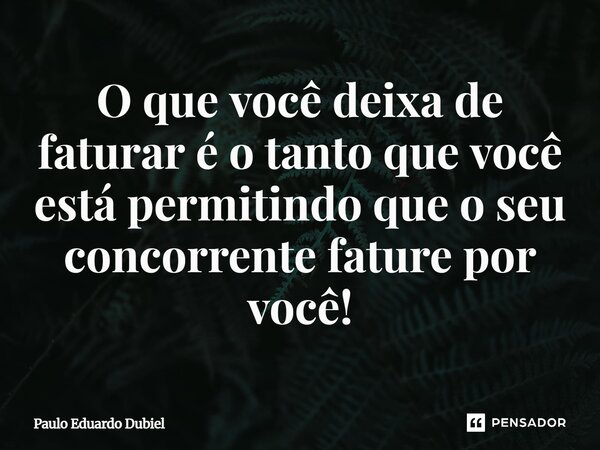 ⁠O que você deixa de faturar é o tanto que você está permitindo que o seu concorrente fature por você!... Frase de Paulo Eduardo Dubiel.