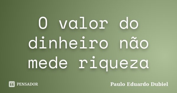 O valor do dinheiro não mede riqueza... Frase de Paulo Eduardo Dubiel.