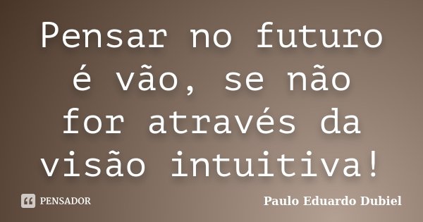 Pensar no futuro é vão, se não for através da visão intuitiva!... Frase de Paulo Eduardo Dubiel.