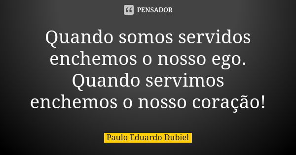 Quando somos servidos enchemos o nosso ego. Quando servimos enchemos o nosso coração!... Frase de Paulo Eduardo Dubiel.