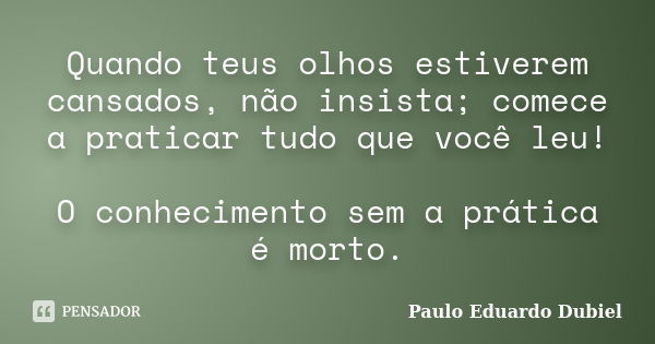 Quando teus olhos estiverem cansados, não insista; comece a praticar tudo que você leu! O conhecimento sem a prática é morto.... Frase de Paulo Eduardo Dubiel.