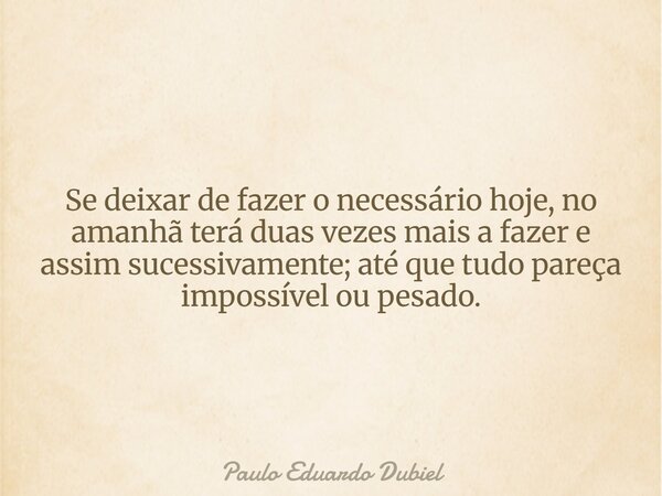 Se deixar de fazer o necessário hoje, no amanhã terá duas vezes mais a fazer e assim sucessivamente; até que tudo pareça impossível ou pesado.... Frase de Paulo Eduardo Dubiel.