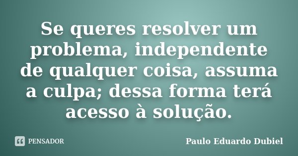 Se queres resolver um problema, independente de qualquer coisa, assuma a culpa; dessa forma terá acesso à solução.... Frase de Paulo Eduardo Dubiel.