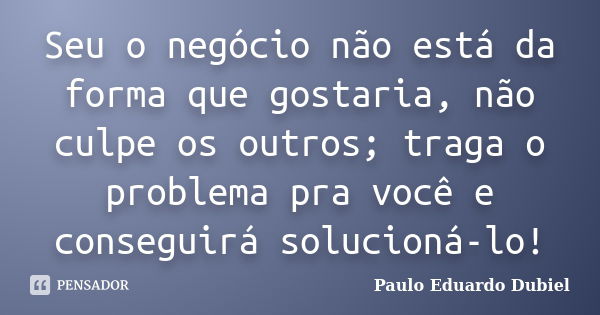 Seu o negócio não está da forma que gostaria, não culpe os outros; traga o problema pra você e conseguirá solucioná-lo!... Frase de Paulo Eduardo Dubiel.