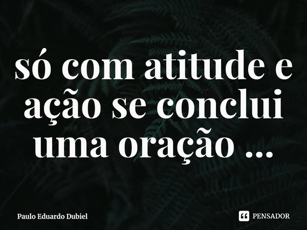 ⁠só com atitude e ação se conclui uma oração ...... Frase de Paulo Eduardo Dubiel.