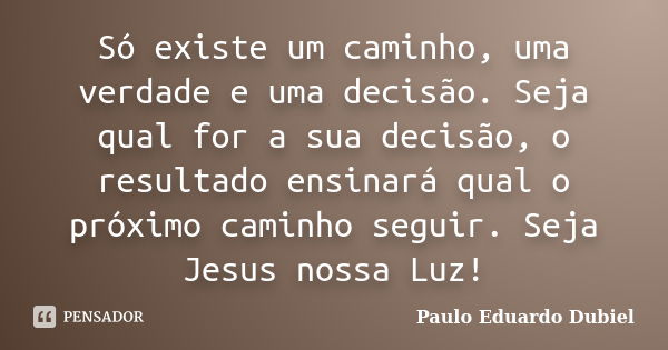 Só existe um caminho, uma verdade e uma decisão. Seja qual for a sua decisão, o resultado ensinará qual o próximo caminho seguir. Seja Jesus nossa Luz!... Frase de Paulo Eduardo Dubiel.